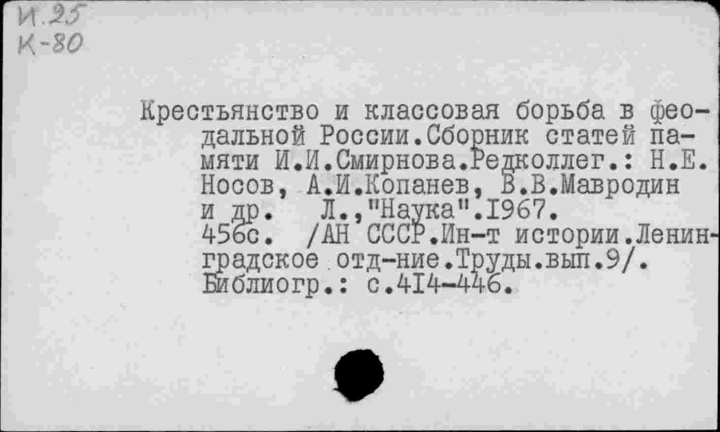 ﻿и Ж к-яо
Крестьянство и классовая борьба в феодальной России.Сборник статей памяти И.И.Смирнова.Редколлег.: Н.Е. Носов, А.И.Копанев, В.В.Мавродин и др. Л.,"Наука".1967.
456с. /АН СССР.Ин-т истории.Ленин градское отд-ние.Труды.вып.9/. Библиогр.: с.414-446.